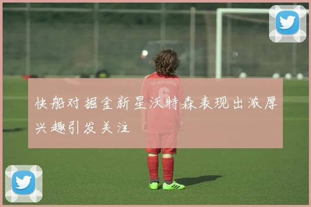 快船对掘金新星沃特森表现出浓厚兴趣引发关注