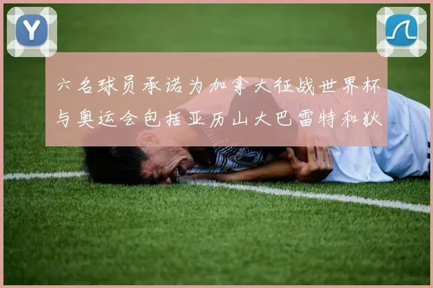 六名球员承诺为加拿大征战世界杯与奥运会包括亚历山大巴雷特和狄龙在内