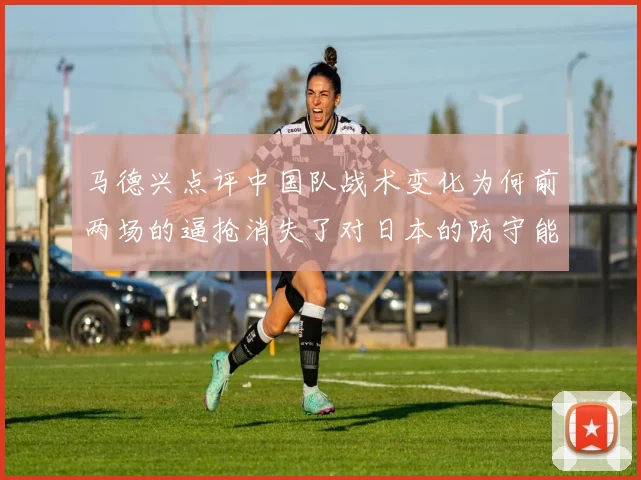 马德兴点评中国队战术变化为何前两场的逼抢消失了对日本的防守能否奏效