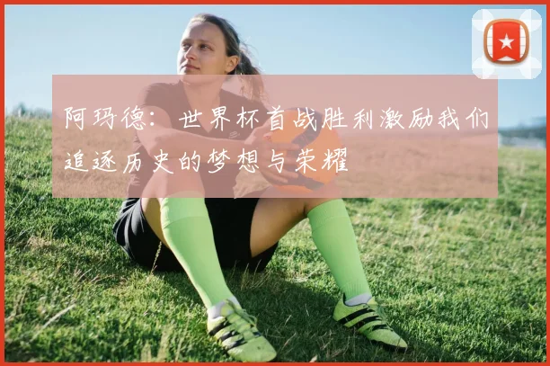 阿玛德：世界杯首战胜利激励我们追逐历史的梦想与荣耀