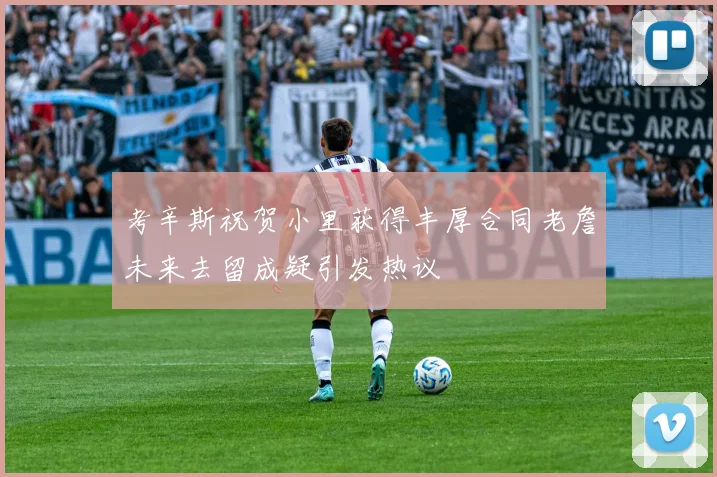 考辛斯祝贺小里获得丰厚合同老詹未来去留成疑引发热议
