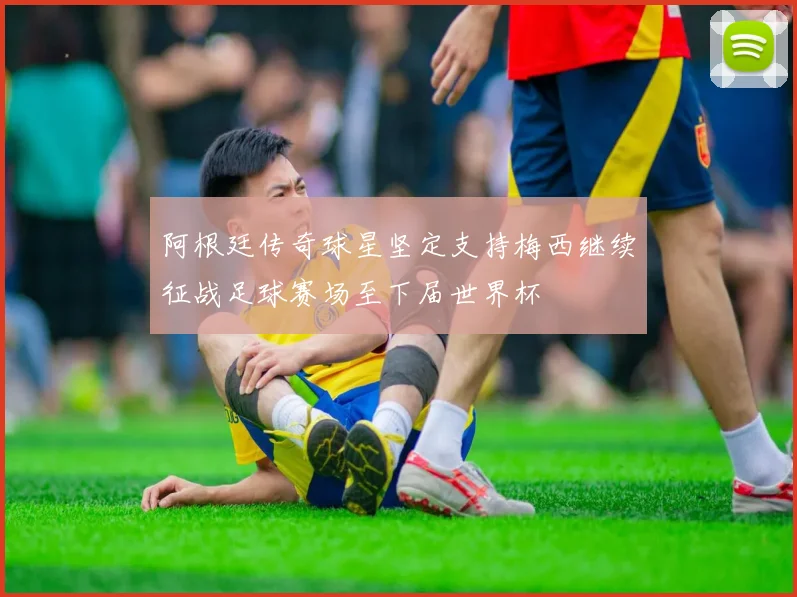 阿根廷传奇球星坚定支持梅西继续征战足球赛场至下届世界杯
