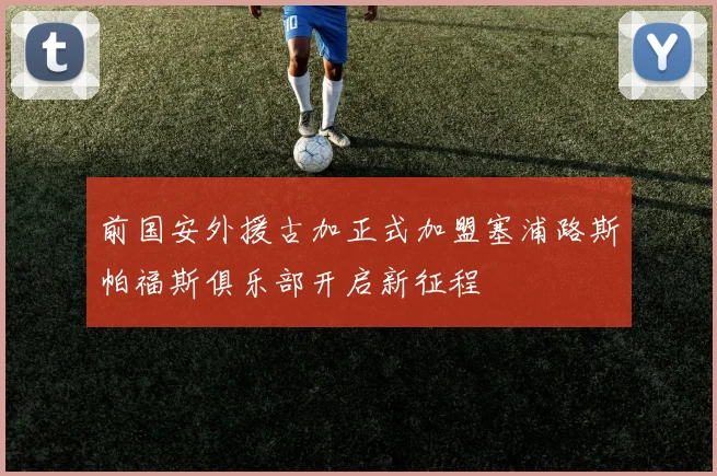 前国安外援古加正式加盟塞浦路斯帕福斯俱乐部开启新征程