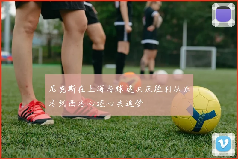 尼克斯在上海与球迷共庆胜利从东方到西方心连心共追梦