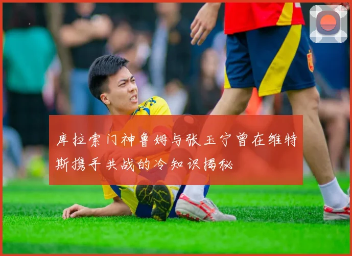 库拉索门神鲁姆与张玉宁曾在维特斯携手共战的冷知识揭秘